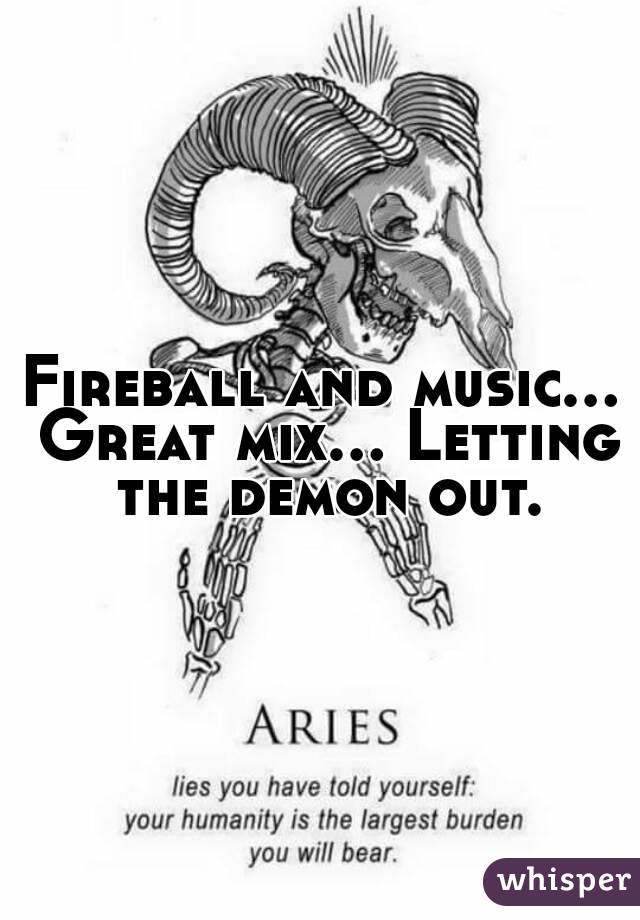 Fireball and music... Great mix... Letting the demon out.