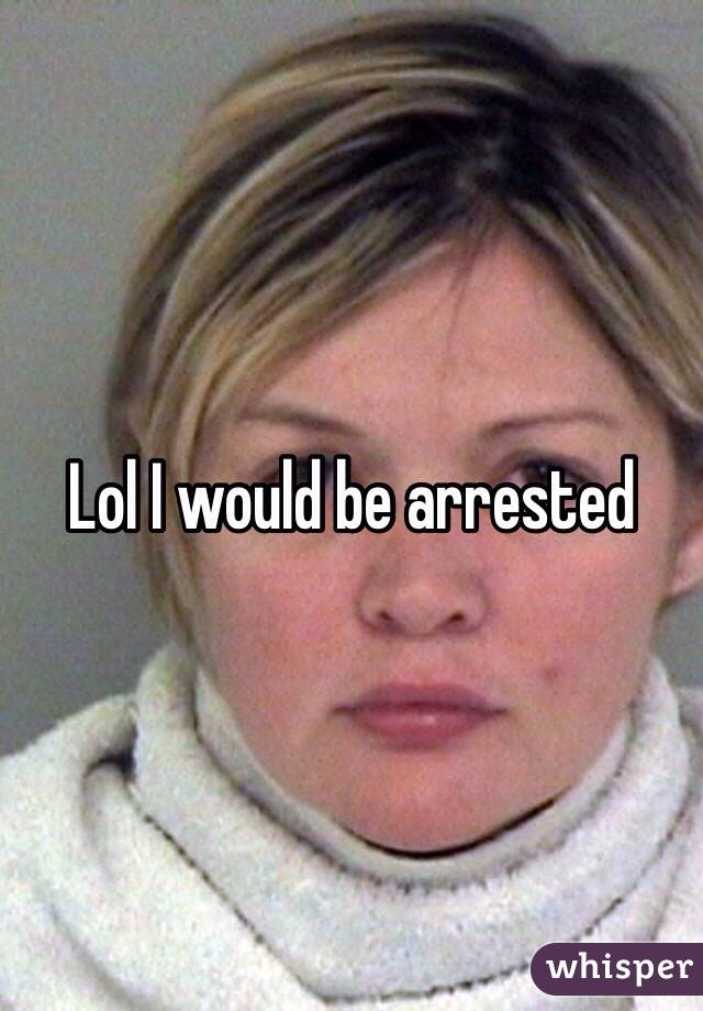 Lol I would be arrested 