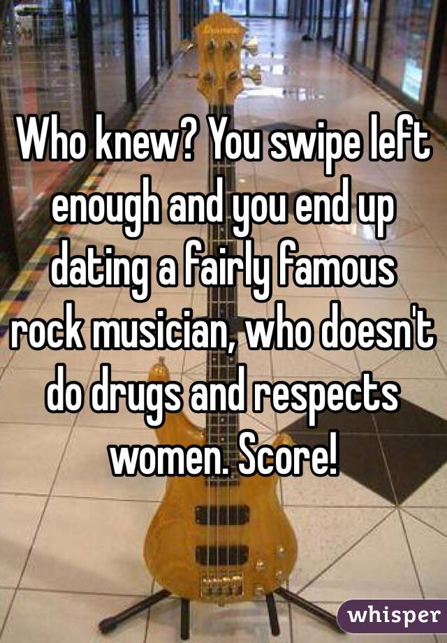 Who knew? You swipe left enough and you end up dating a fairly famous rock musician, who doesn't do drugs and respects women. Score! 