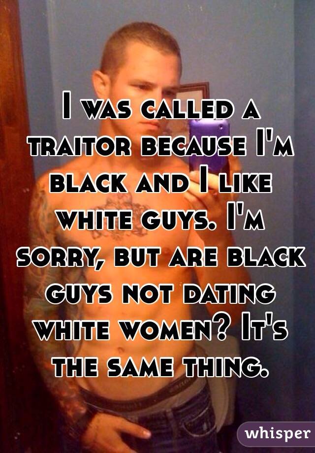 I was called a traitor because I'm black and I like white guys. I'm sorry, but are black guys not dating white women? It's the same thing. 