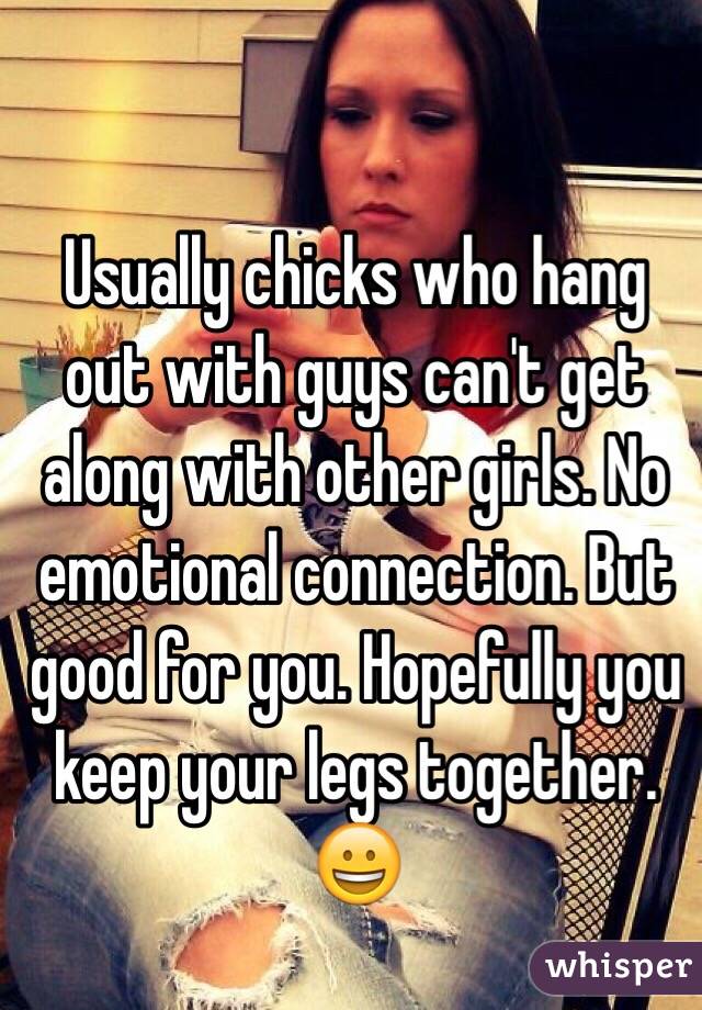 Usually chicks who hang out with guys can't get along with other girls. No emotional connection. But good for you. Hopefully you keep your legs together. 😀