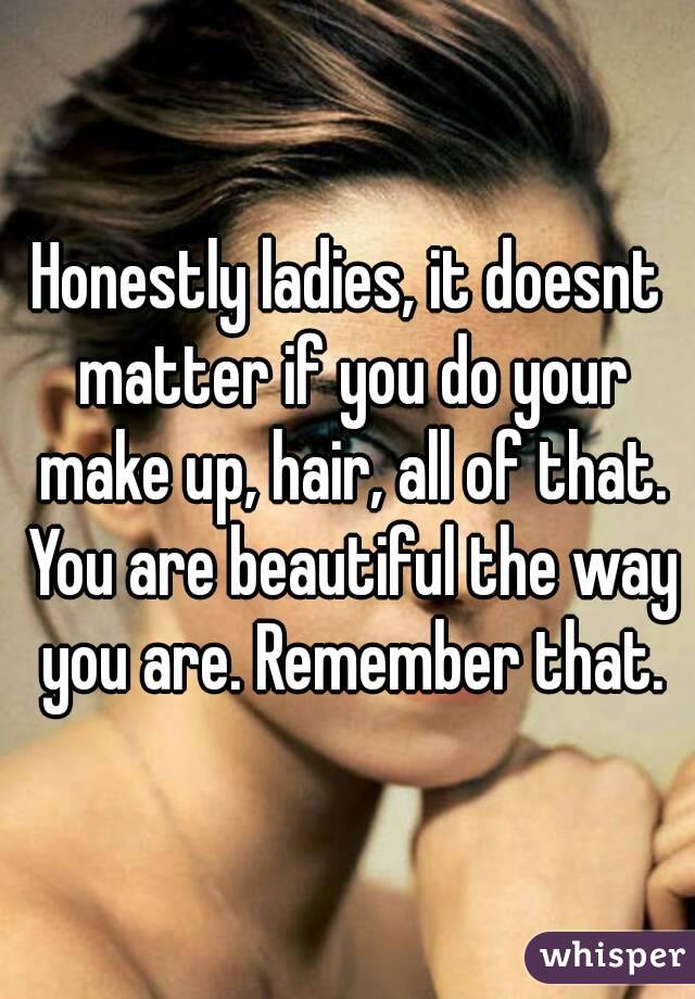 Honestly ladies, it doesnt matter if you do your make up, hair, all of that. You are beautiful the way you are. Remember that.