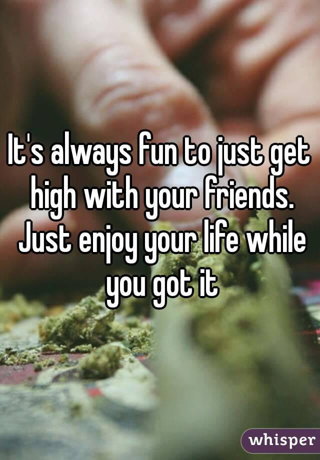 It's always fun to just get high with your friends. Just enjoy your life while you got it