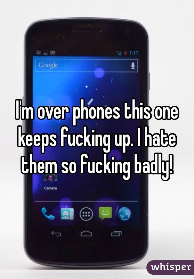 I'm over phones this one keeps fucking up. I hate them so fucking badly!