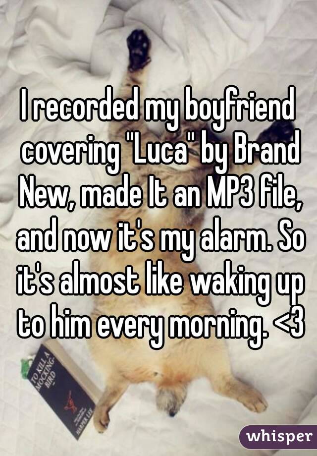 I recorded my boyfriend covering "Luca" by Brand New, made It an MP3 file, and now it's my alarm. So it's almost like waking up to him every morning. <3
