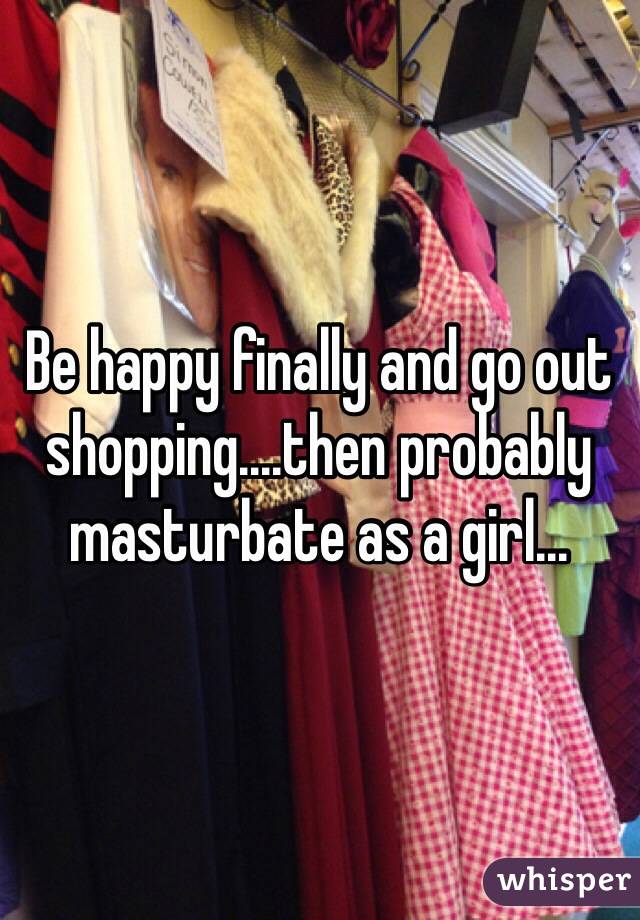 Be happy finally and go out shopping....then probably masturbate as a girl...