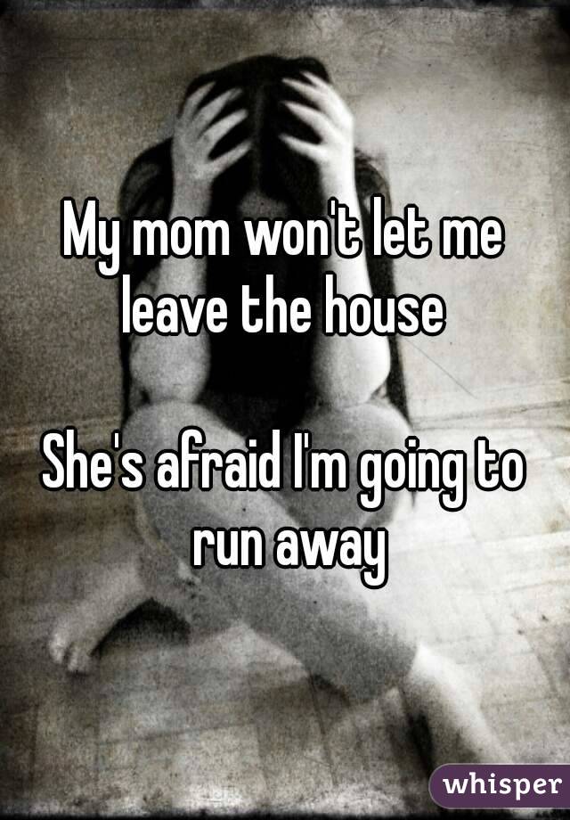 My mom won't let me leave the house 

She's afraid I'm going to run away
