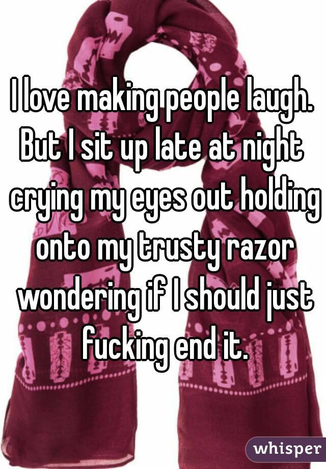 I love making people laugh.
But I sit up late at night crying my eyes out holding onto my trusty razor wondering if I should just fucking end it.