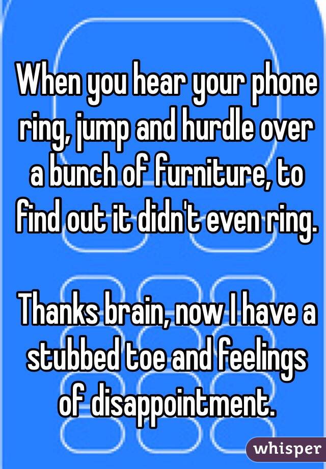 When you hear your phone ring, jump and hurdle over a bunch of furniture, to find out it didn't even ring.

Thanks brain, now I have a stubbed toe and feelings of disappointment.