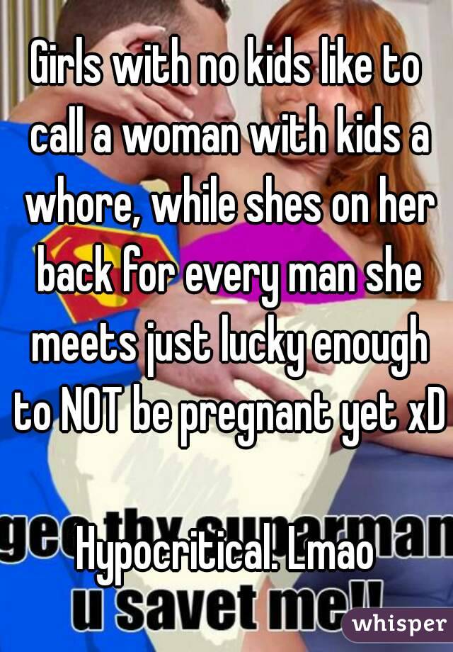 Girls with no kids like to call a woman with kids a whore, while shes on her back for every man she meets just lucky enough to NOT be pregnant yet xD 
Hypocritical. Lmao