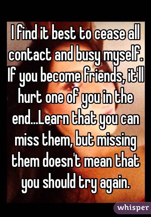I find it best to cease all contact and busy myself. If you become friends, it'll hurt one of you in the end...Learn that you can miss them, but missing them doesn't mean that you should try again.
