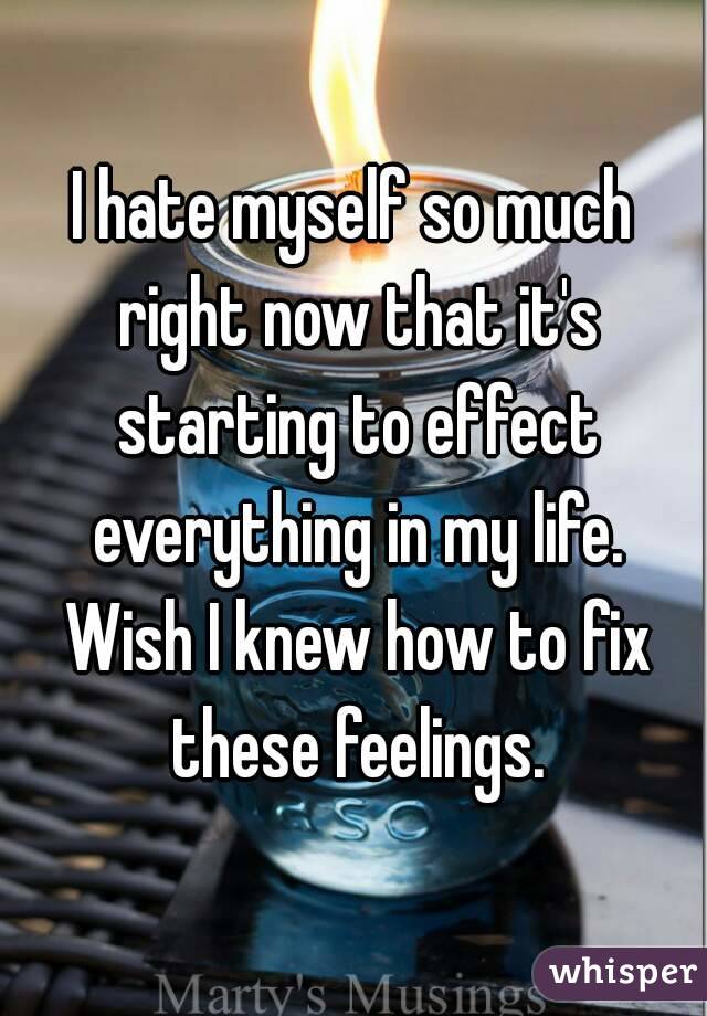 I hate myself so much right now that it's starting to effect everything in my life. Wish I knew how to fix these feelings.