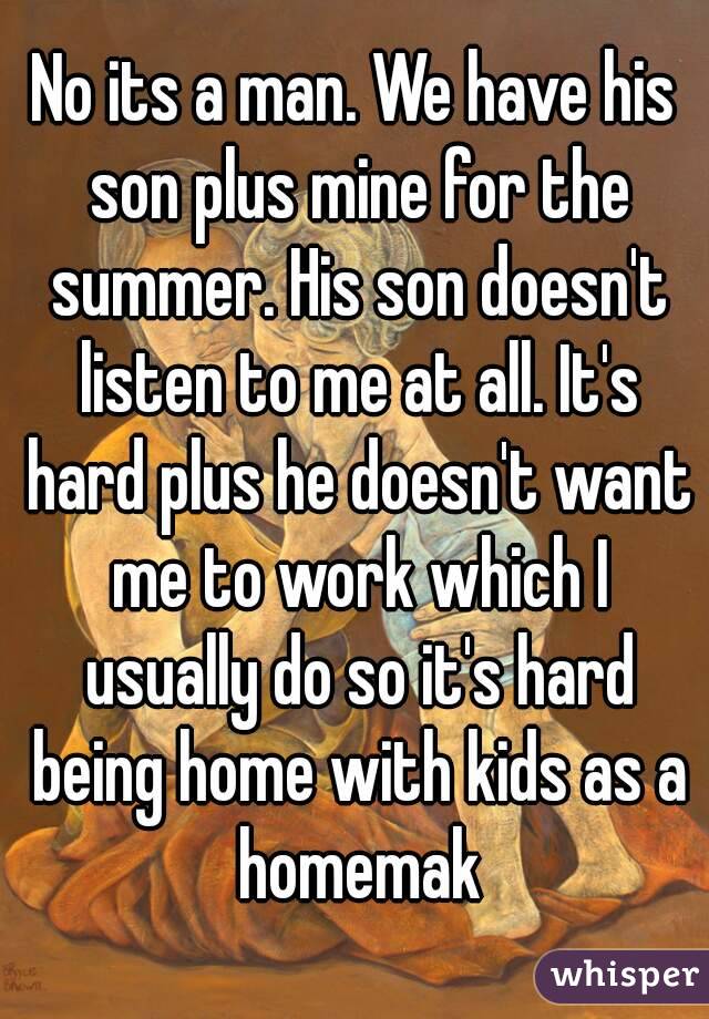 No its a man. We have his son plus mine for the summer. His son doesn't listen to me at all. It's hard plus he doesn't want me to work which I usually do so it's hard being home with kids as a homemak