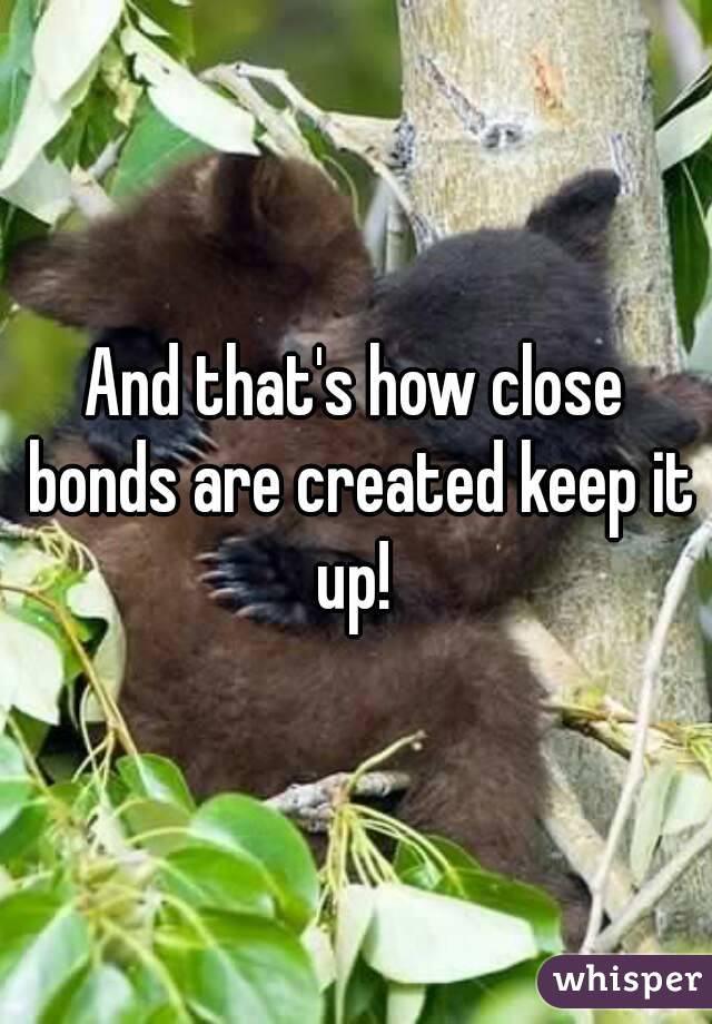 And that's how close bonds are created keep it up! 