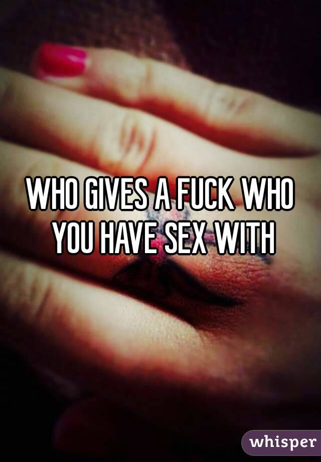 WHO GIVES A FUCK WHO YOU HAVE SEX WITH