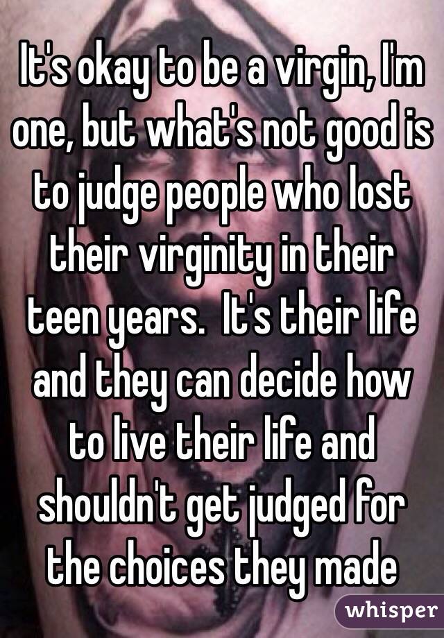It's okay to be a virgin, I'm one, but what's not good is to judge people who lost their virginity in their teen years.  It's their life and they can decide how to live their life and shouldn't get judged for the choices they made