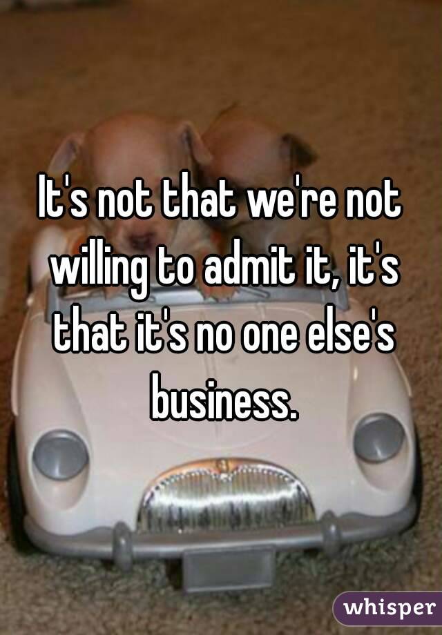 It's not that we're not willing to admit it, it's that it's no one else's business.
