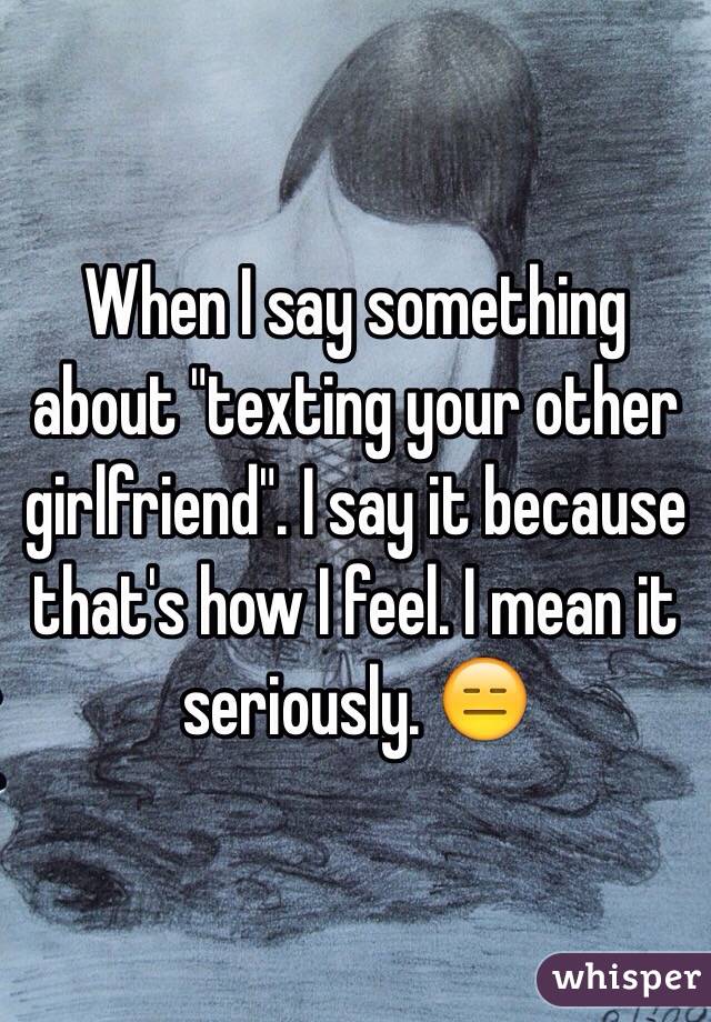 When I say something about "texting your other girlfriend". I say it because that's how I feel. I mean it seriously. 😑