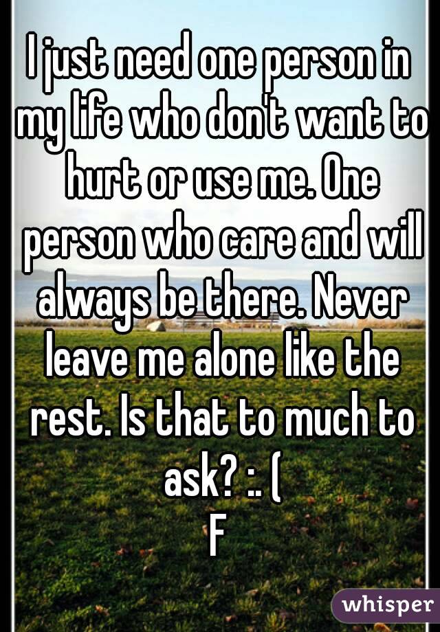 I just need one person in my life who don't want to hurt or use me. One person who care and will always be there. Never leave me alone like the rest. Is that to much to ask? :. (
F