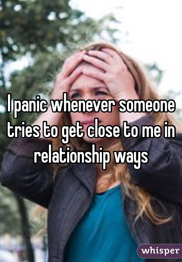 I panic whenever someone tries to get close to me in relationship ways 