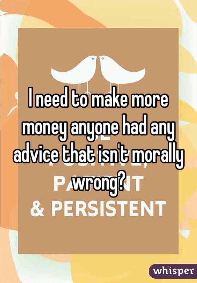 I need to make more money anyone had any advice that isn't morally wrong?