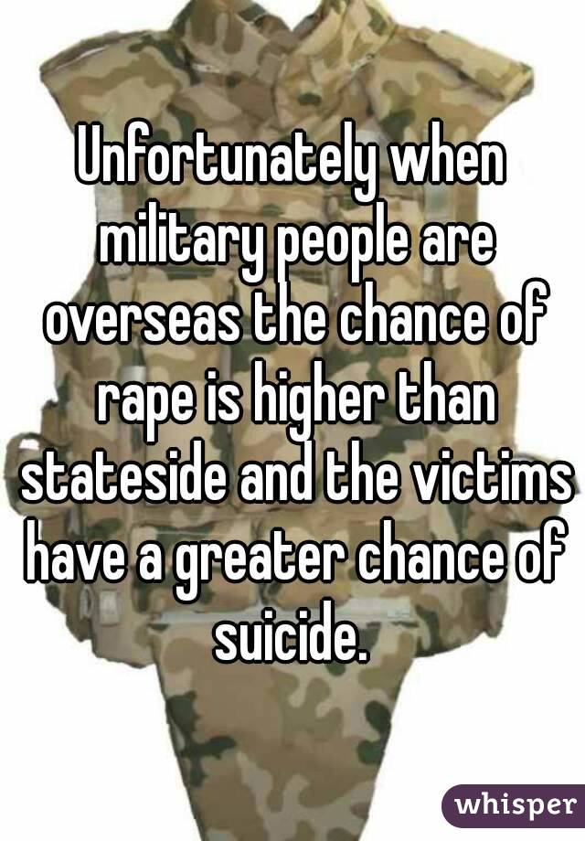 Unfortunately when military people are overseas the chance of rape is higher than stateside and the victims have a greater chance of suicide. 