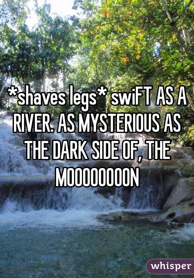 *shaves legs* swiFT AS A RIVER. AS MYSTERIOUS AS THE DARK SIDE OF, THE MOOOOOOOON