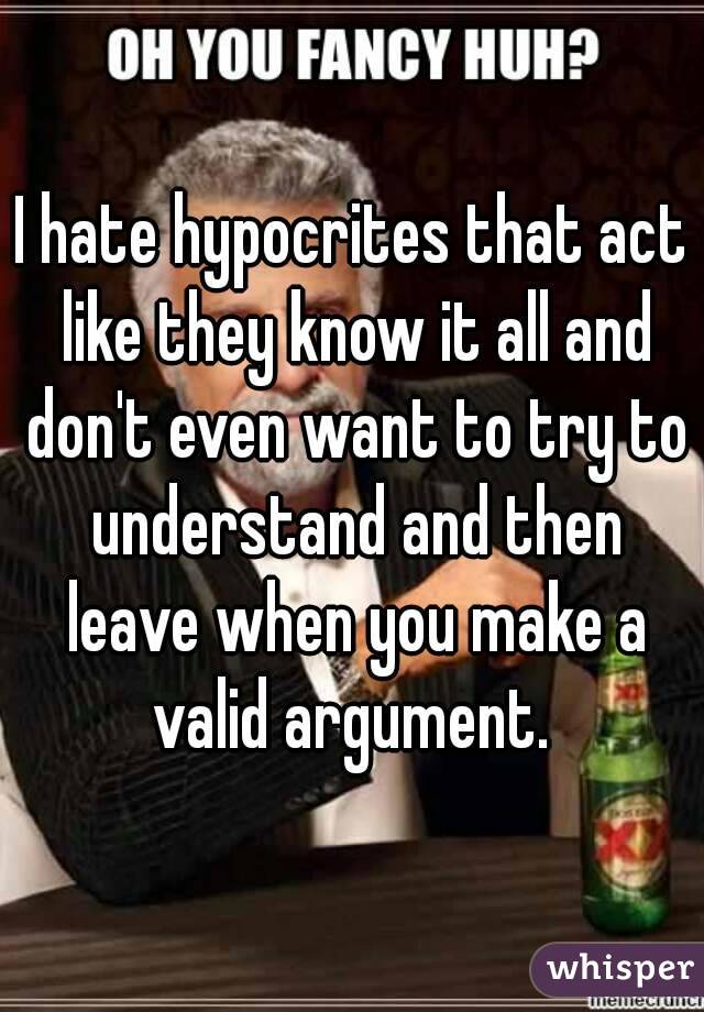 I hate hypocrites that act like they know it all and don't even want to try to understand and then leave when you make a valid argument. 