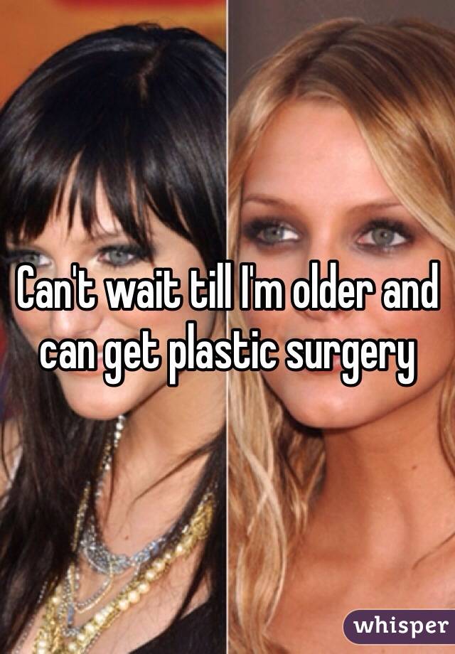 Can't wait till I'm older and can get plastic surgery 