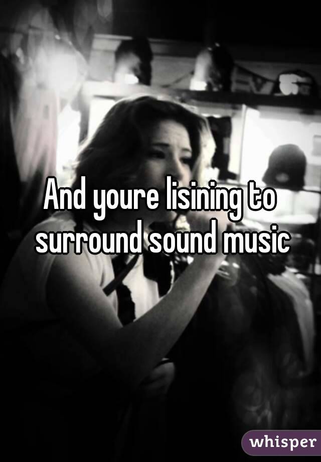 And youre lisining to surround sound music