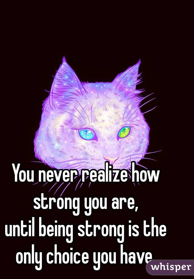 You never realize how strong you are, 
until being strong is the only choice you have.