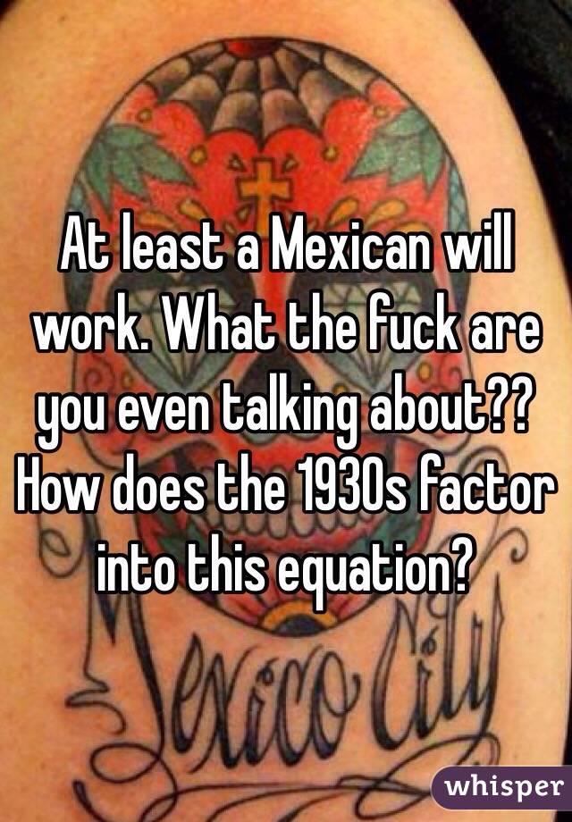 At least a Mexican will work. What the fuck are you even talking about?? How does the 1930s factor into this equation?