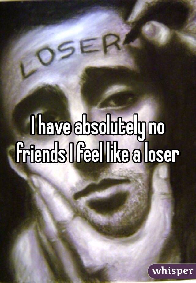 I have absolutely no friends I feel like a loser 
