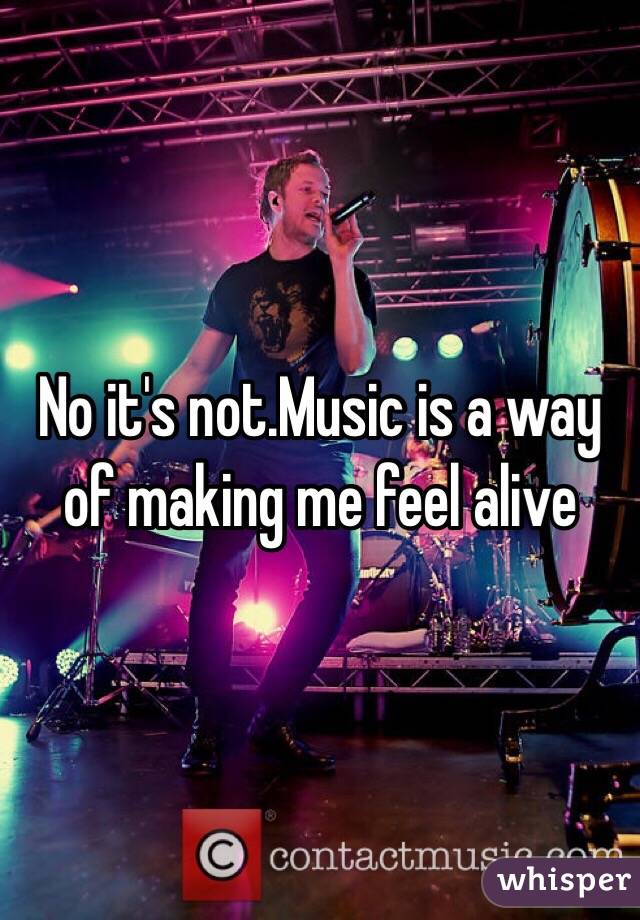 No it's not.Music is a way of making me feel alive