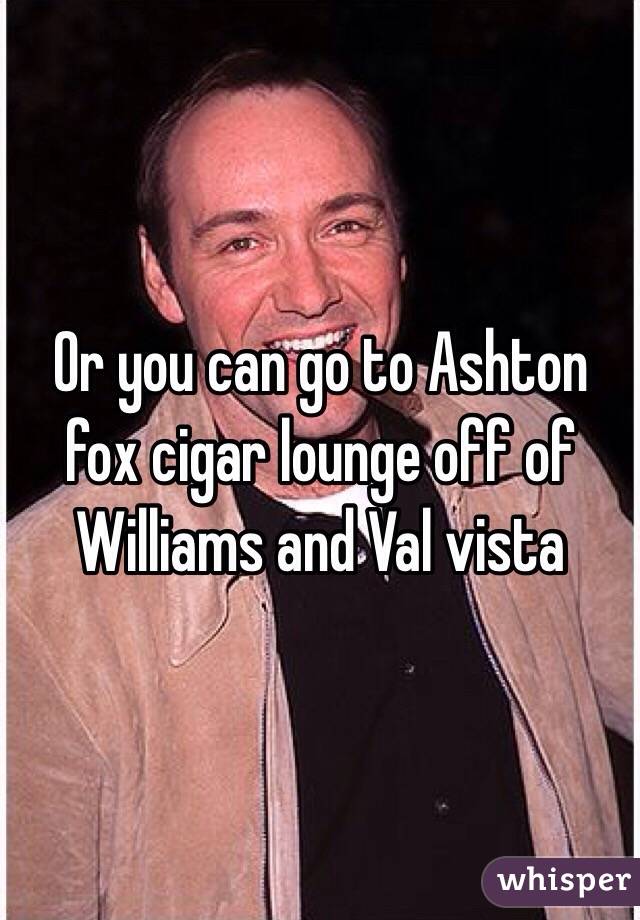 Or you can go to Ashton fox cigar lounge off of Williams and Val vista 