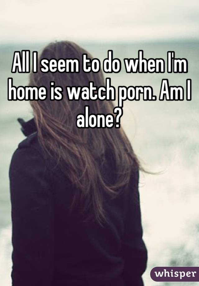 All I seem to do when I'm home is watch porn. Am I alone?