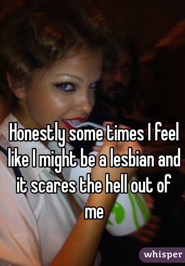 Honestly some times I feel like I might be a lesbian and it scares the hell out of me 