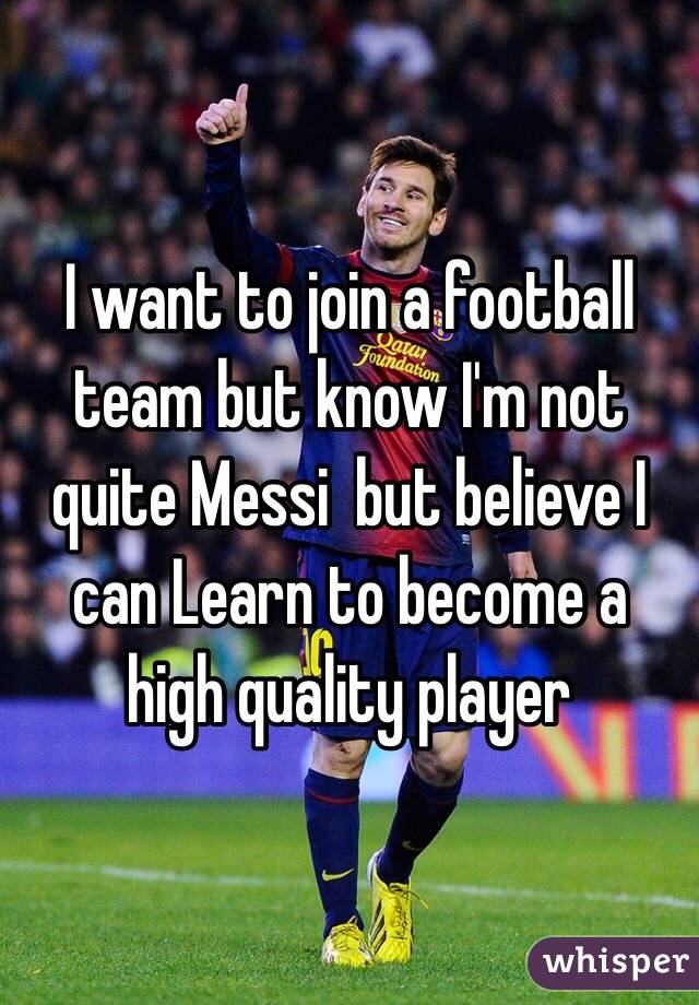 I want to join a football team but know I'm not quite Messi  but believe I can Learn to become a high quality player  