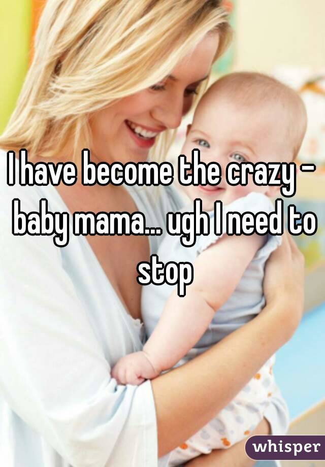 I have become the crazy - baby mama... ugh I need to stop
