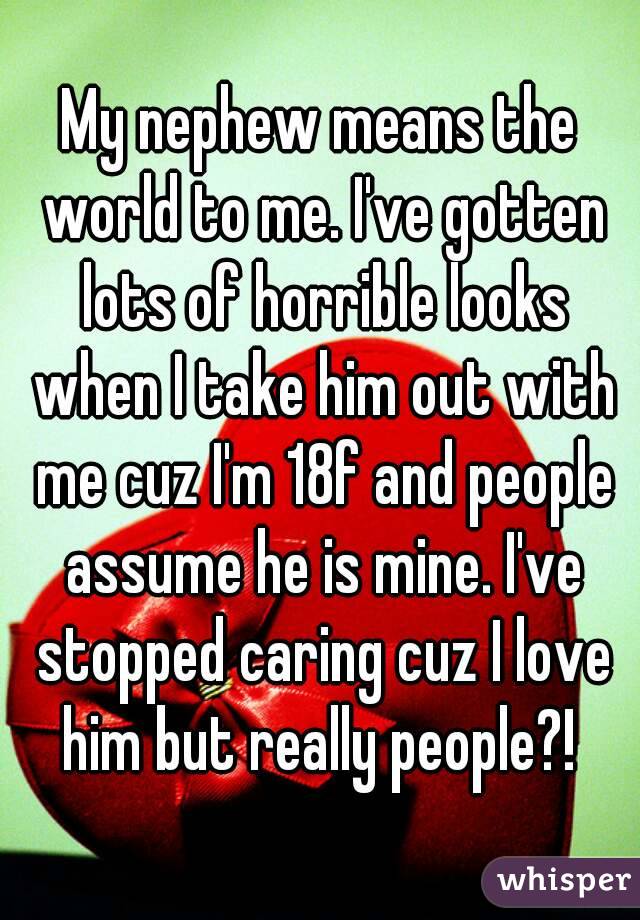 My nephew means the world to me. I've gotten lots of horrible looks when I take him out with me cuz I'm 18f and people assume he is mine. I've stopped caring cuz I love him but really people?! 