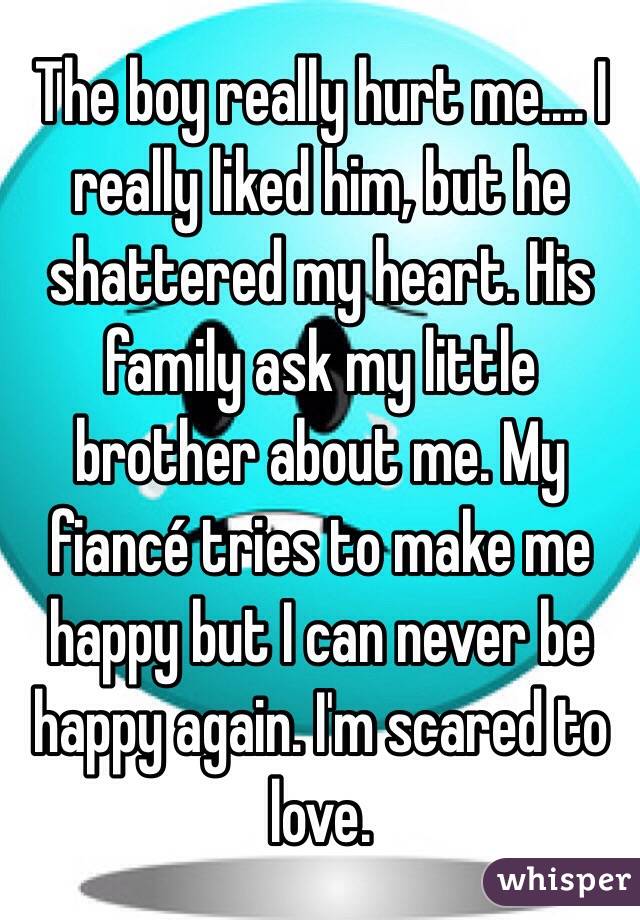 The boy really hurt me.... I really liked him, but he shattered my heart. His family ask my little brother about me. My fiancé tries to make me happy but I can never be happy again. I'm scared to love.