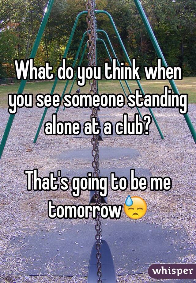 What do you think when you see someone standing alone at a club? 

That's going to be me tomorrow😓