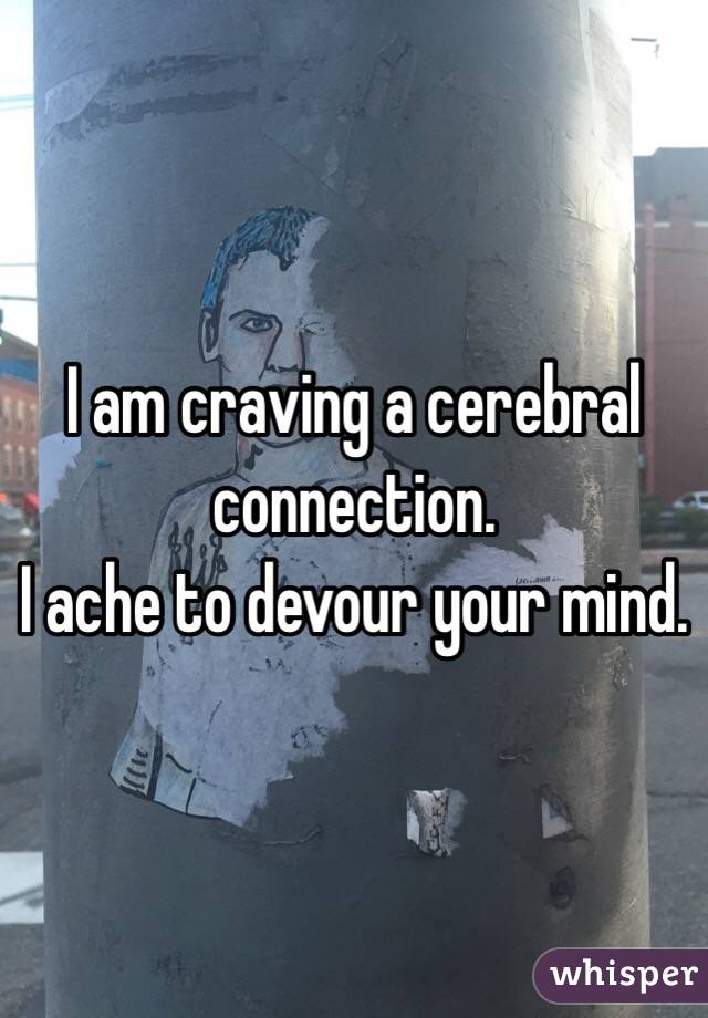 I am craving a cerebral connection. 
I ache to devour your mind. 