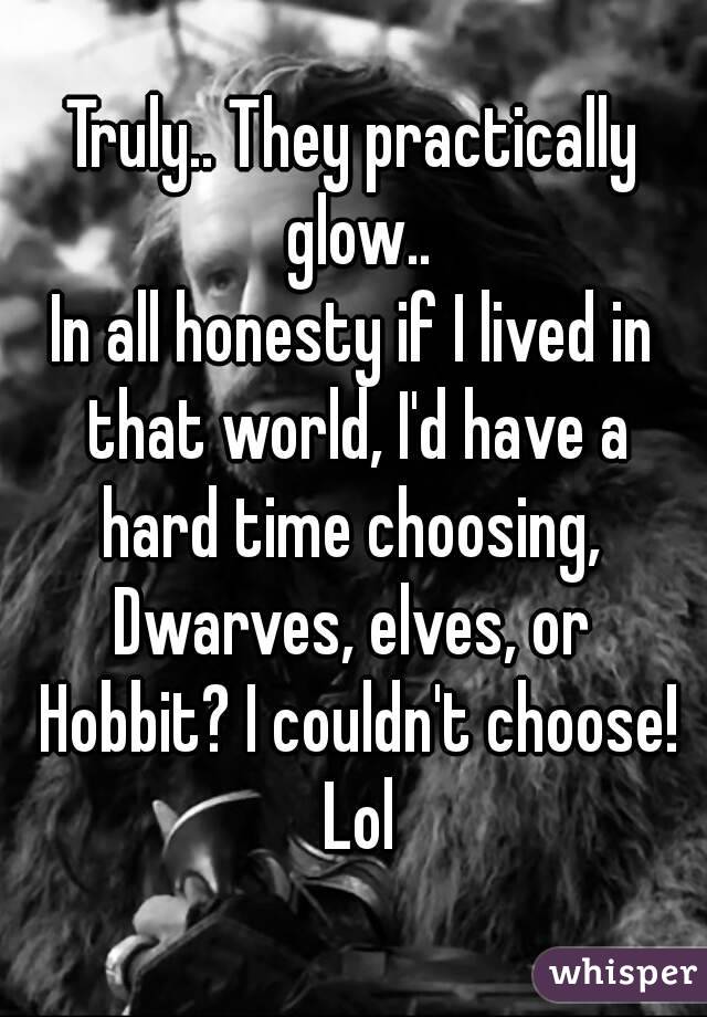 Truly.. They practically glow..
In all honesty if I lived in that world, I'd have a hard time choosing, 
Dwarves, elves, or Hobbit? I couldn't choose! Lol