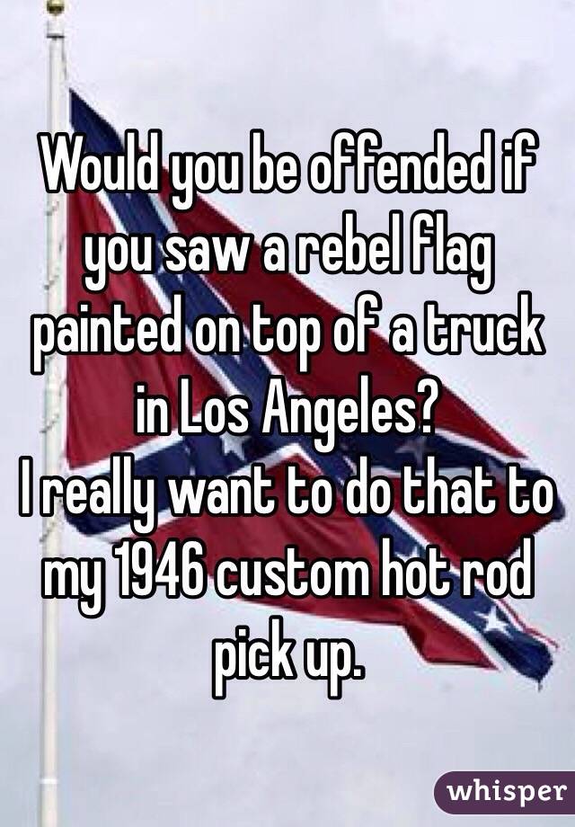 Would you be offended if you saw a rebel flag painted on top of a truck in Los Angeles?
I really want to do that to my 1946 custom hot rod pick up.