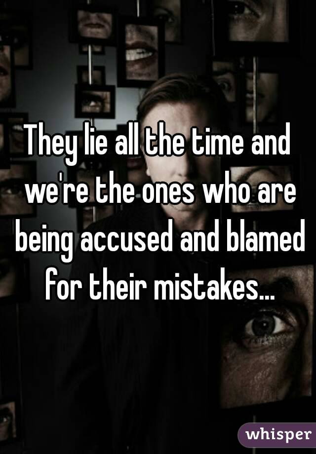 They lie all the time and we're the ones who are being accused and blamed for their mistakes...