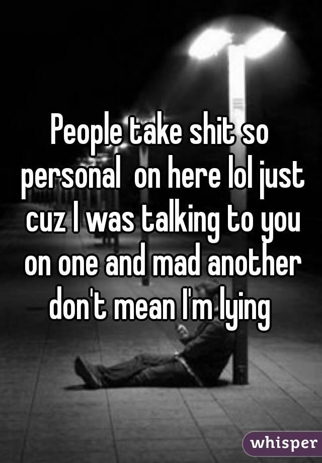People take shit so personal  on here lol just cuz I was talking to you on one and mad another don't mean I'm lying 