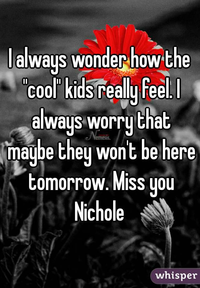 I always wonder how the "cool" kids really feel. I always worry that maybe they won't be here tomorrow. Miss you Nichole 