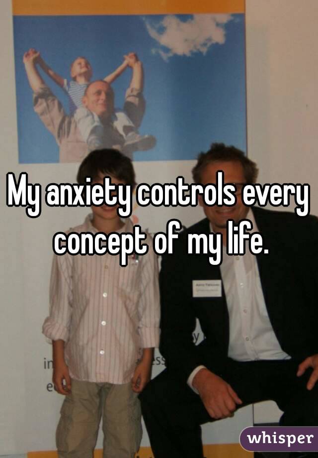 My anxiety controls every concept of my life.
