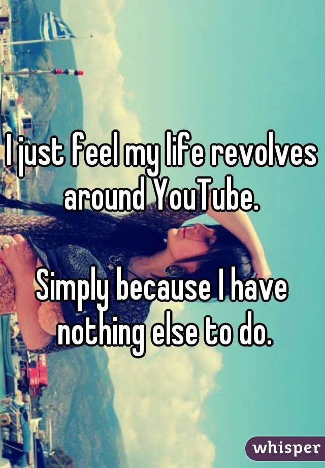 I just feel my life revolves around YouTube. 

Simply because I have nothing else to do.